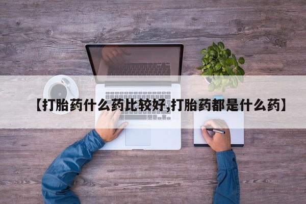 买流产药的微信联系方式【打胎药什么药比较好,打胎药都是什么药】