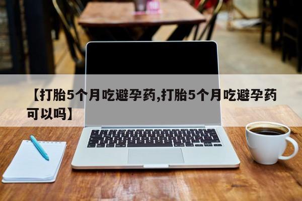 买流产药的微信联系方式【打胎5个月吃避孕药,打胎5个月吃避孕药可以吗】