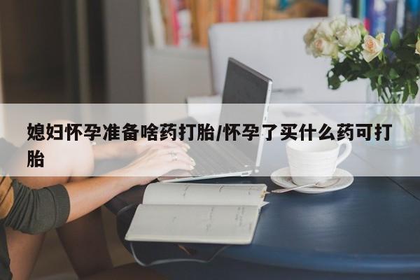 买流产药的微信联系方式媳妇怀孕准备啥药打胎/怀孕了买什么药可打胎
