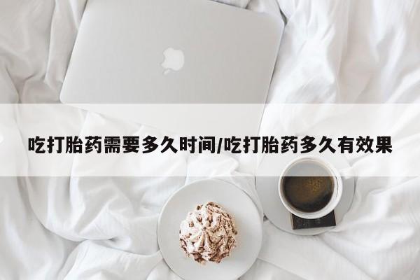 买流产药的微信联系方式吃打胎药需要多久时间/吃打胎药多久有效果