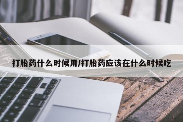 买流产药的微信联系方式打胎药什么时候用/打胎药应该在什么时候吃