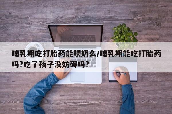 买流产药的微信联系方式哺乳期吃打胎药能喂奶么/哺乳期能吃打胎药吗?吃了孩子没妨碍吗?
