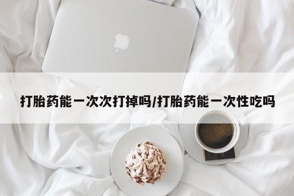买流产药的微信联系方式打胎药能一次次打掉吗/打胎药能一次性吃吗