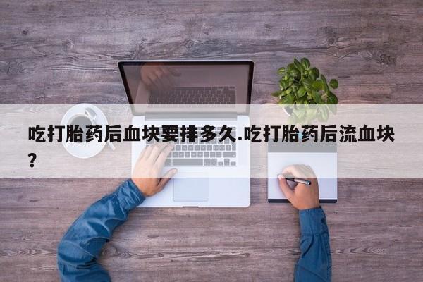 买流产药的微信联系方式吃打胎药后血块要排多久.吃打胎药后流血块？